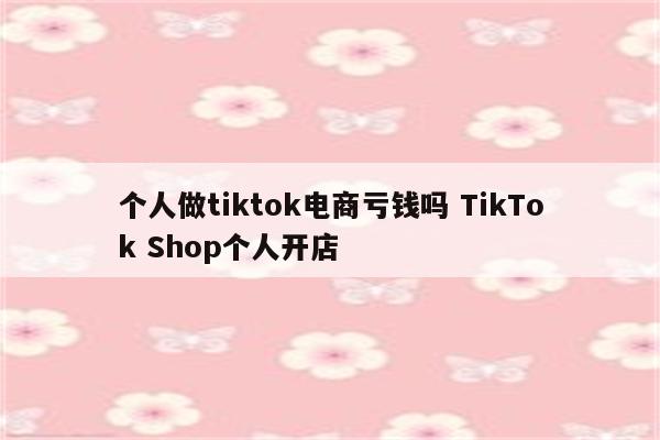 个人做tiktok电商亏钱吗 TikTok Shop个人开店