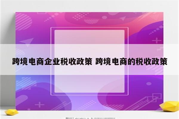 跨境电商企业税收政策 跨境电商的税收政策