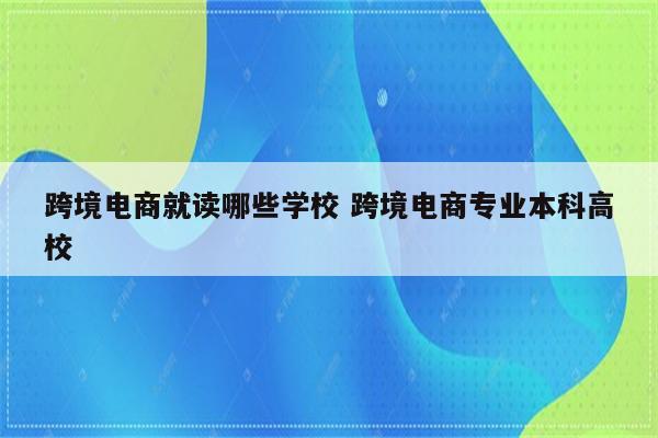 跨境电商就读哪些学校 跨境电商专业本科高校