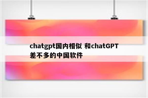 chatgpt国内相似 和chatGPT差不多的中国软件