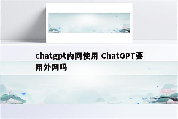 chatgpt内网使用 ChatGPT要用外网吗
