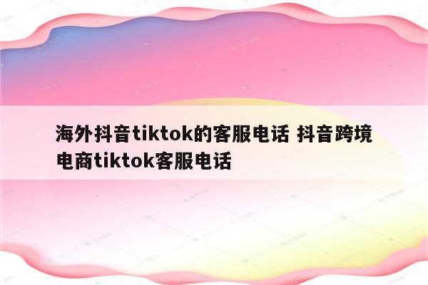 海外抖音tiktok的客服电话 抖音跨境电商tiktok客服电话
