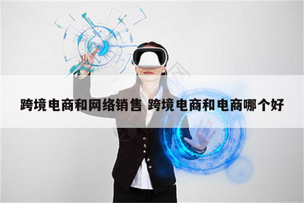 跨境电商和网络销售 跨境电商和电商哪个好