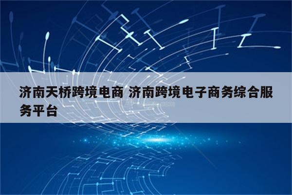 济南天桥跨境电商 济南跨境电子商务综合服务平台