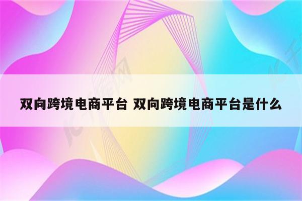 双向跨境电商平台 双向跨境电商平台是什么