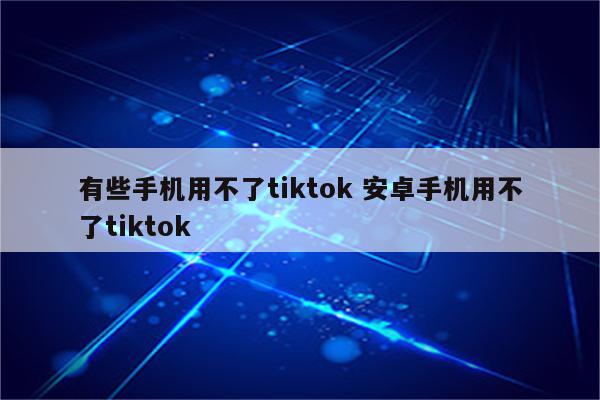 有些手机用不了tiktok 安卓手机用不了tiktok