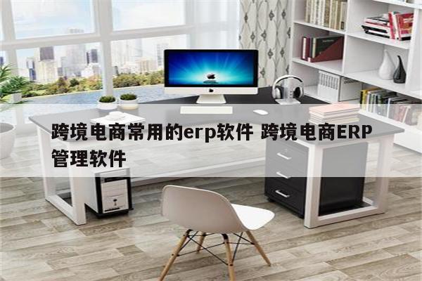 跨境电商常用的erp软件 跨境电商ERP管理软件