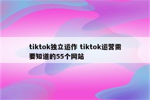 tiktok独立运作 tiktok运营需要知道的55个网站