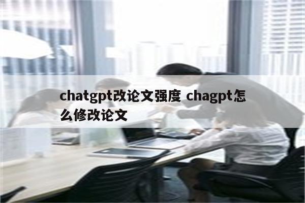 chatgpt改论文强度 chagpt怎么修改论文