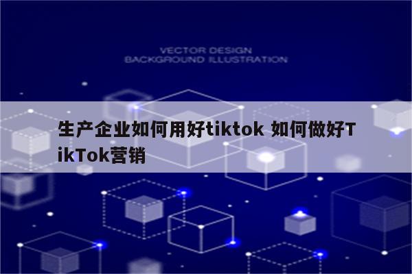 生产企业如何用好tiktok 如何做好TikTok营销