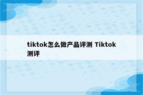 tiktok怎么做产品评测 Tiktok测评