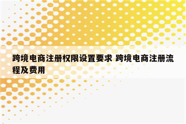 跨境电商注册权限设置要求 跨境电商注册流程及费用