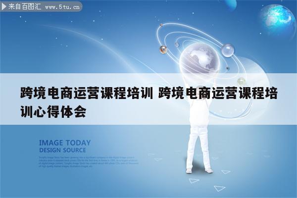 跨境电商运营课程培训 跨境电商运营课程培训心得体会