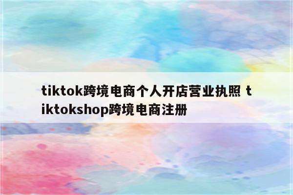 tiktok跨境电商个人开店营业执照 tiktokshop跨境电商注册