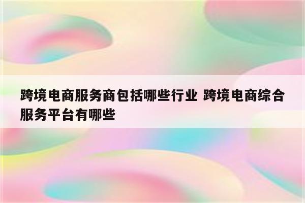 跨境电商服务商包括哪些行业 跨境电商综合服务平台有哪些