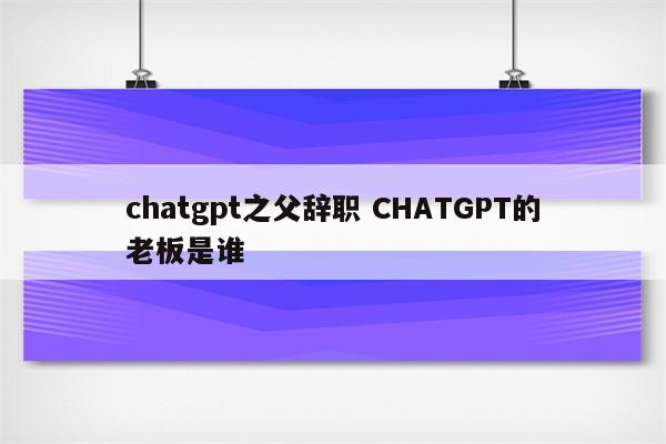 chatgpt之父辞职 CHATGPT的老板是谁