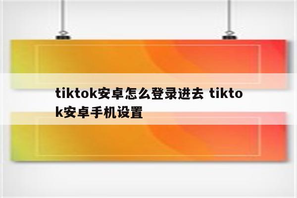 tiktok安卓怎么登录进去 tiktok安卓手机设置