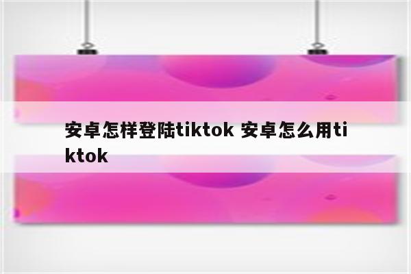 安卓怎样登陆tiktok 安卓怎么用tiktok