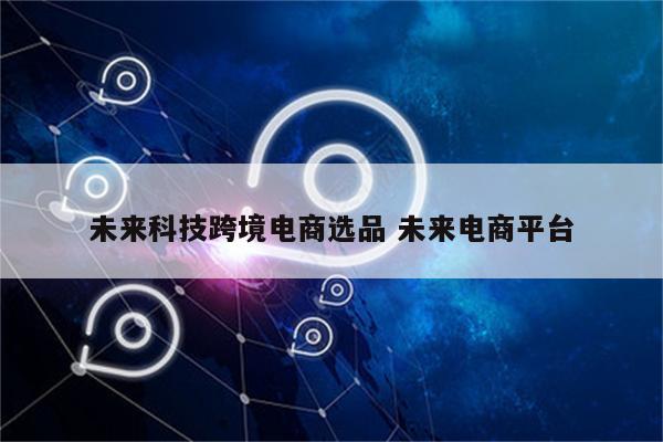 未来科技跨境电商选品 未来电商平台