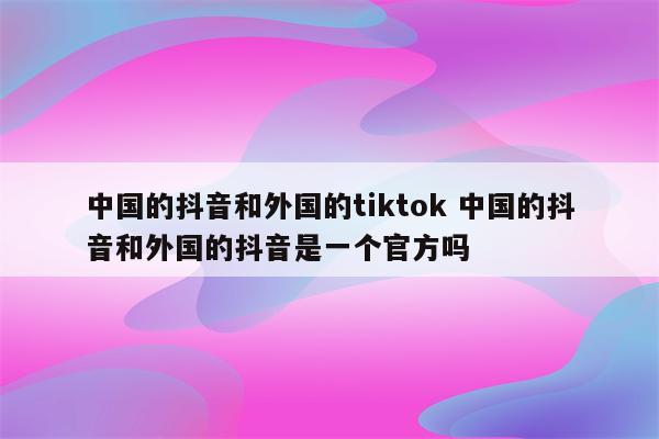 中国的抖音和外国的tiktok 中国的抖音和外国的抖音是一个官方吗