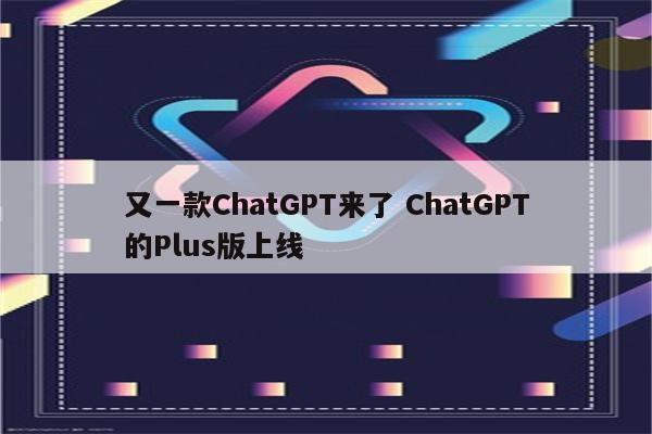 又一款ChatGPT来了 ChatGPT的Plus版上线