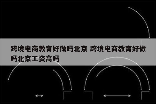 跨境电商教育好做吗北京 跨境电商教育好做吗北京工资高吗