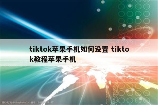tiktok苹果手机如何设置 tiktok教程苹果手机