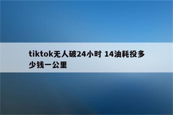 tiktok无人破24小时 14油耗投多少钱一公里