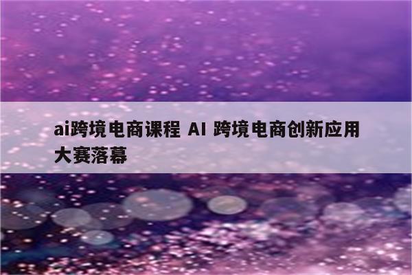 ai跨境电商课程 AI 跨境电商创新应用大赛落幕