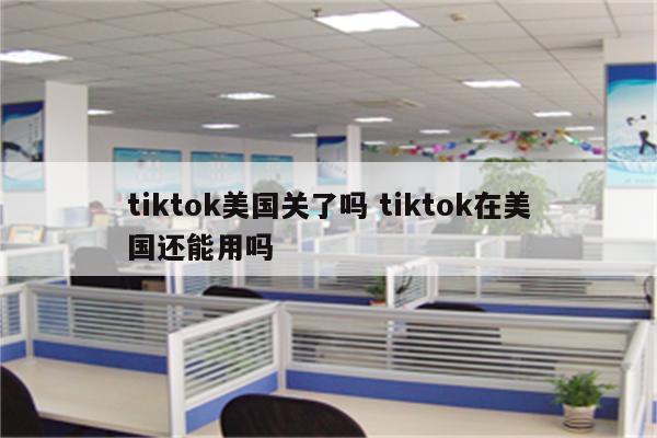 tiktok美国关了吗 tiktok在美国还能用吗