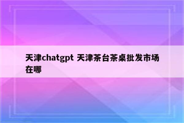 天津chatgpt 天津茶台茶桌批发市场在哪