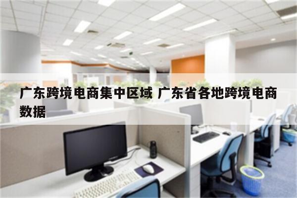广东跨境电商集中区域 广东省各地跨境电商数据