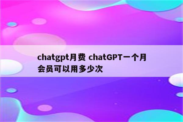 chatgpt月费 chatGPT一个月会员可以用多少次