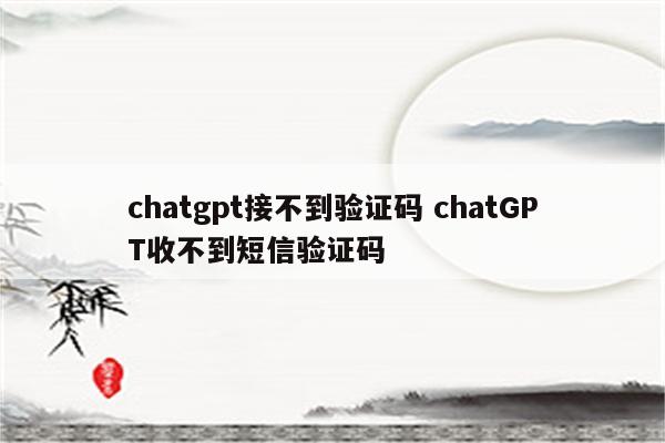 chatgpt接不到验证码 chatGPT收不到短信验证码