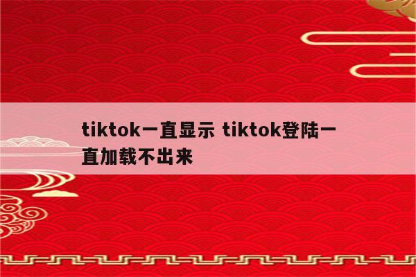 tiktok一直显示 tiktok登陆一直加载不出来