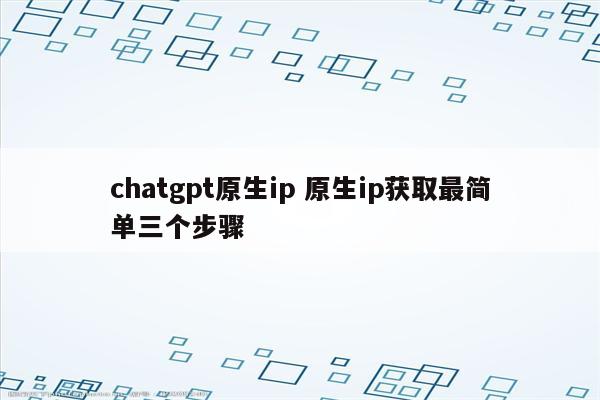 chatgpt原生ip 原生ip获取最简单三个步骤