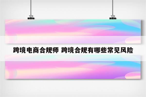 跨境电商合规师 跨境合规有哪些常见风险