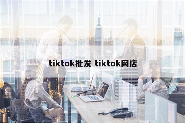 tiktok批发 tiktok网店