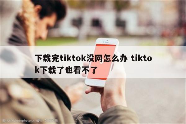 下载完tiktok没网怎么办 tiktok下载了也看不了