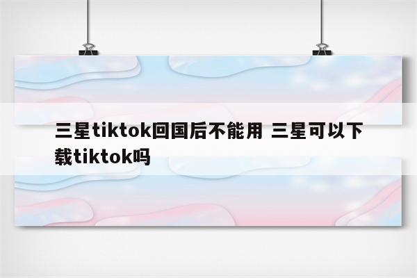三星tiktok回国后不能用 三星可以下载tiktok吗