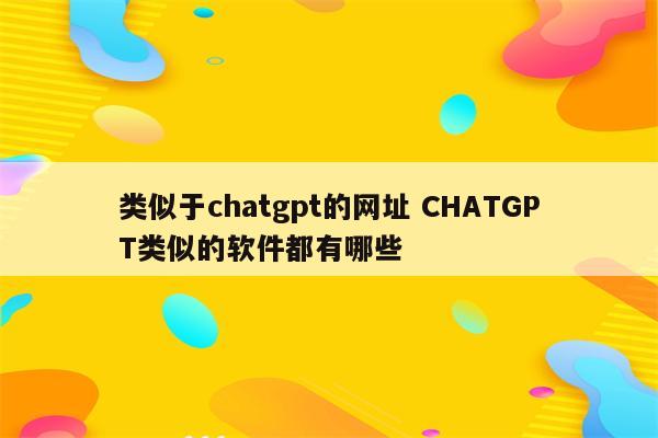 类似于chatgpt的网址 CHATGPT类似的软件都有哪些
