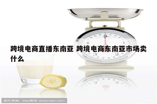 跨境电商直播东南亚 跨境电商东南亚市场卖什么