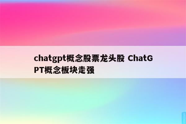 chatgpt概念股票龙头股 ChatGPT概念板块走强
