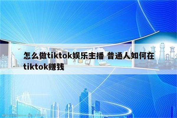 怎么做tiktok娱乐主播 普通人如何在tiktok赚钱