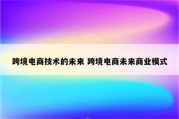 跨境电商技术的未来 跨境电商未来商业模式