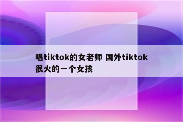 唱tiktok的女老师 国外tiktok很火的一个女孩