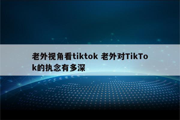 老外视角看tiktok 老外对TikTok的执念有多深