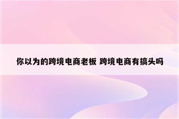 你以为的跨境电商老板 跨境电商有搞头吗