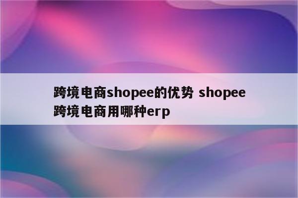 跨境电商shopee的优势 shopee跨境电商用哪种erp