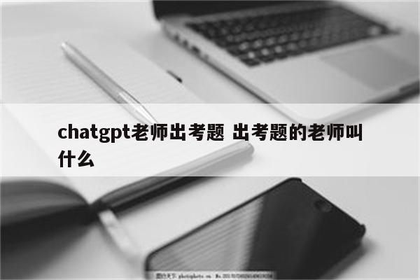 chatgpt老师出考题 出考题的老师叫什么